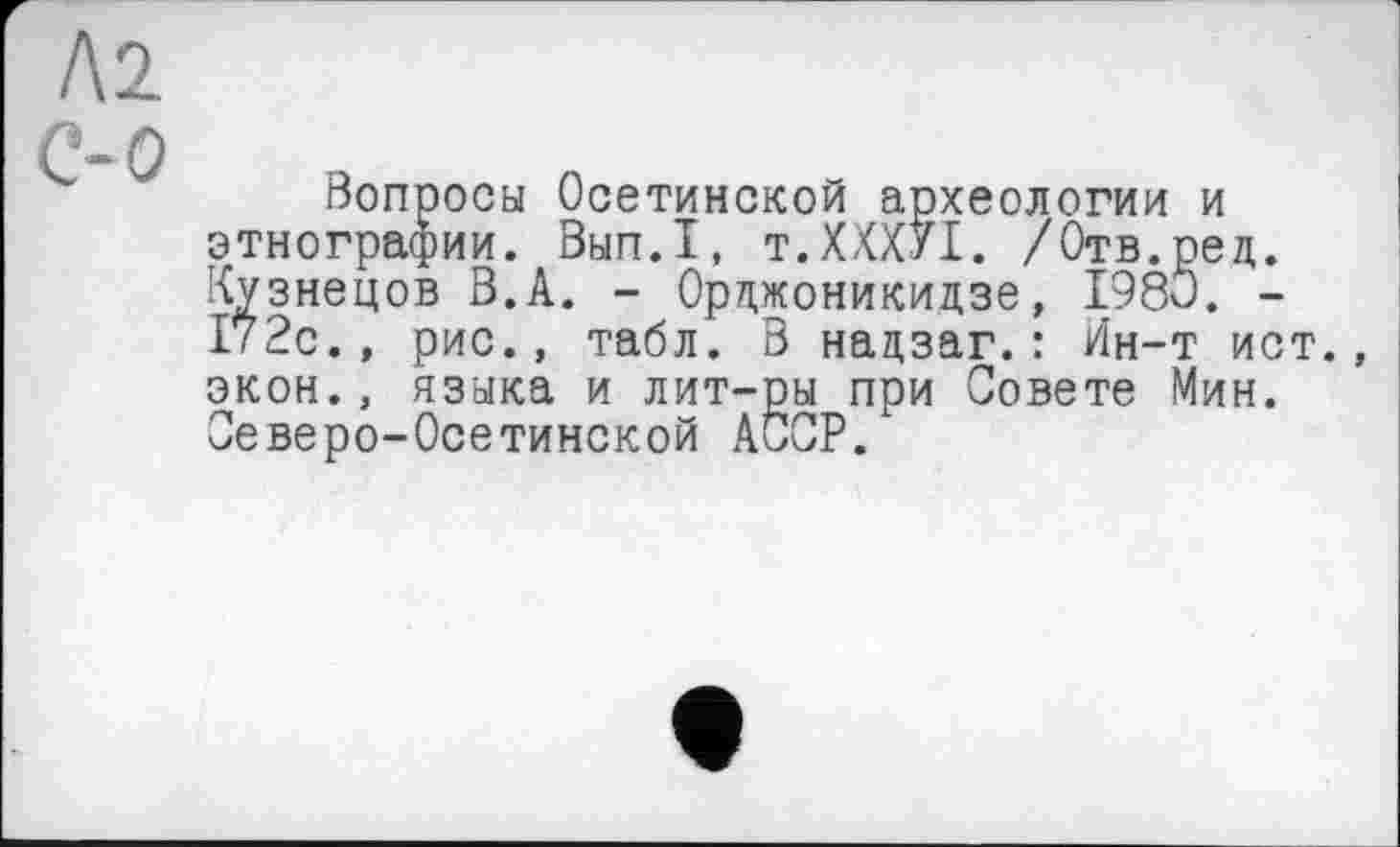 ﻿Л2
С-О
Вопросы Осетинской археологии и этнографии. Вып.1, т.ХХХУІ. /Отв.ред. Кузнецов В.А. - Орджоникидзе, 1980. -172с., рис., табл. В надзаг. : Ин-т ист. экон., языка и лит-ры при Совете Мин. Северо-Осетинской AÖCP.